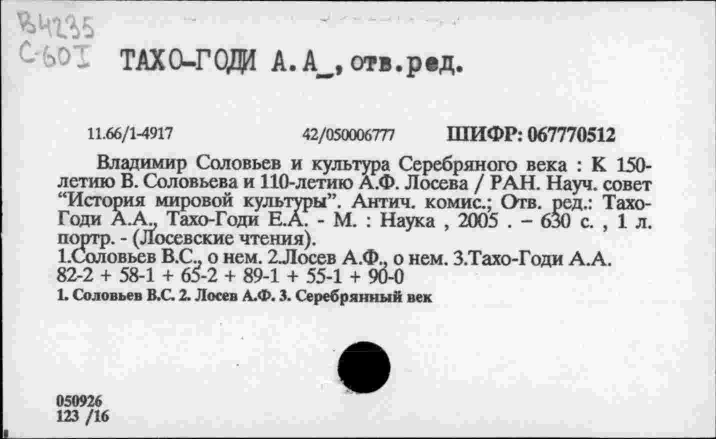 ﻿-«С ТАХО-ГОД1 А. А_, отв.рад.
11.66/1-4917	42/050006777 ШИФР: 067770512
Владимир Соловьев и культура Серебряного века : К 150-летию В. Соловьева и 110-летию А.Ф. Лосева / РАН. Науч, совет “История мировой культуры”. Антич. комис.; Отв. ред.: Тахо-Годи А.А., Тахо-Годи Е.А. - М. : Наука , 2005 . - 630 с. , 1 л. портр. - (Лосевские чтения).
1.Соловьев В.С.. о нем. 2Лосев А.Ф.. о нем. З.Тахо-Годи А.А. 82-2 + 58-1 + 65-2 + 89-1 + 55-1 + 90-0
1. Соловьев В.С. 2. Лосев А.Ф. 3. Серебрянный век
050926
123 /16